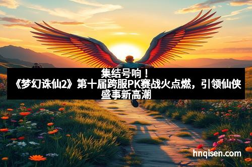 集结号响！《梦幻诛仙2》第十届跨服PK赛战火点燃，引领仙侠盛事新高潮